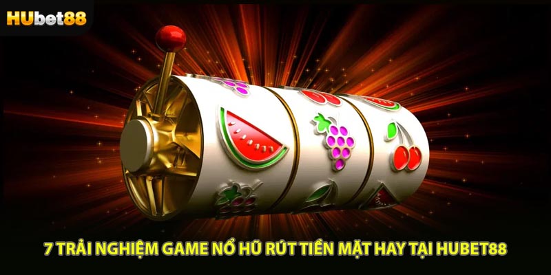7 Trải Nghiệm Game Nổ Hũ Rút Tiền Mặt Hay Tại HUBET88